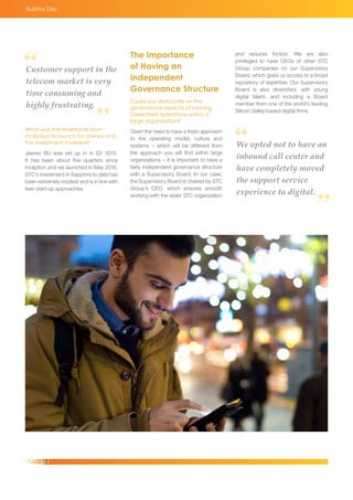 What was the timeframe from
inception to launch for Jawwy and
the investment involved?
Jawwy BU was set up in in Q1 2015.
It has been about five quarters since
inception and we launched in May 2016.
STC’s investment in Sapphire to date has
been extremely modest and is in line with
lean start-up approaches.
Customer support in the
telecom market is very
time consuming and
highly frustrating.
We opted not to have an
inbound call center and
have completely moved
the support service
experience to digital.
The Importance
of Having an
Independent
Governance Structure
Could you elaborate on the
governance aspects of running
Greenfield operations within a
large organization?
Given the need to have a fresh approach
to the operating model, culture and
systems – which will be different from
the approach you will find within large
organizations – it is important to have a
fairly independent governance structure
with a Supervisory Board. In our case,
the Supervisory Board is chaired by STC
Group’s CEO, which ensures smooth
working with the wider STC organization
and reduces friction. We are also
privileged to have CEOs of other STC
Group companies on our Supervisory
Board, which gives us access to a broad
repository of expertise. Our Supervisory
Board is also diversified, with young
digital talent, and including a Board
member from one of the world’s leading
Silicon Valley-based digital firms.
Subhra Das
 