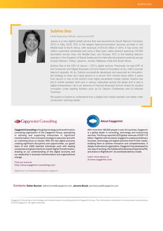 Rightshore®
is a trademark belonging to Capgemini
CapgeminiConsultingistheglobalstrategyandtransformation
consulting organization of the Capgemini Group, specializing
in advising and supporting enterprises in significant
transformation, from innovative strategy to execution and with
an unstinting focus on results. With the new digital economy
creating significant disruptions and opportunities, our global
team of over 3,600 talented individuals work with leading
companies and governments to master Digital Transformation,
drawing on our understanding of the digital economy and
our leadership in business transformation and organizational
change.
Find out more at:
http://www.capgemini-consulting.com/
With more than 180,000 people in over 40 countries, Capgemini
is a global leader in consulting, technology and outsourcing
services. The Group reported 2015 global revenues of EUR 11.9
billion.Togetherwithitsclients,Capgeminicreatesanddelivers
business, technology and digital solutions that fit their needs,
enabling them to achieve innovation and competitiveness. A
deeply multicultural organization, Capgemini has developed its
own way of working, the Collaborative Business ExperienceTM,
and draws on Rightshore®
, its worldwide delivery model.
Learn more about us
at www.capgemini.com.
About Capgemini
Capgemini Consulting is the strategy and transformation consulting brand of Capgemini Group. The information contained in this document is proprietary.
© 2016 Capgemini. All rights reserved.
Subhra Das
Contacts: Didier Bonnet, didier.bonnet@capgemini.com, Jerome Buvat, jerome.buvat@capgemini.com
Chief Executive Officer, Jawwy from STC
Jawwy is a new digital mobile service that was launched by Saudi Telecom Company
(STC) in May 2016. STC is the largest telecommunication services provider in the
Middle East & North Africa, with revenues of $13.52 billion in 2015. It has some 100
million customers worldwide and owns a fiber-optic cable network spanning 137,000
kilometers across Asia, the Middle East, and Europe. STC is the leading telecom
operator in the Kingdom of Saudi Arabia and its international presence extends across
Kuwait, Bahrain, Turkey, Lebanon, Jordan, Malaysia, India and South Africa.
Subhra Das is the CEO of Jawwy – STC’s digital venture. Previously, he was EVP of
the Consumer and Digital Business Unit and Head of Innovation at du, UAE’s premier
telecom operator. At du, Subhra successfully developed and executed an innovation-
led strategy to drive du’s rapid ascent to a record 45% market share within 5 years
from launch in one of the world’s most highly penetrated mobile market. Subhra has
led 6 mobile operator start-ups in various capacities across the globe and is also a
digital entrepreneur. He is an alumnus of Harvard Business School where he studied
innovation under leading thinkers such as Dr Clayton Christensen and Dr Michael
Tushman.
We spoke to Subhra to understand how a digital-only mobile operator can better meet
consumers’ evolving needs.
Subhra Das
 