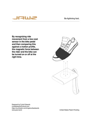 By recognizing ride
movement from a low cost
sensor in the bike pedal
and then comparing this
against a motion profile,
the magnetic force between
the rider and the bike can
be turned on or off at the
right time.
United States Patent Pending
Designed by Curtis Edwards
curtisedwards@icloud.com
https://ca.linkedin.com/in/getcurtisedwards
www.jawz.band
Be lightning fast.
 