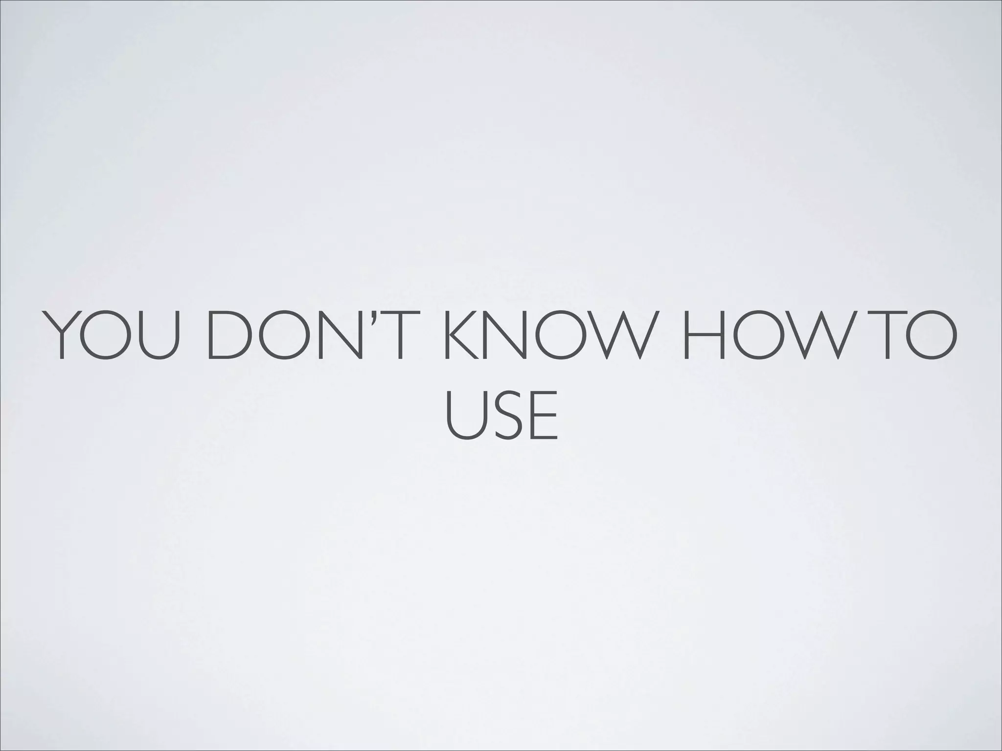 YOU DON’T KNOW HOW TO
          USE
 