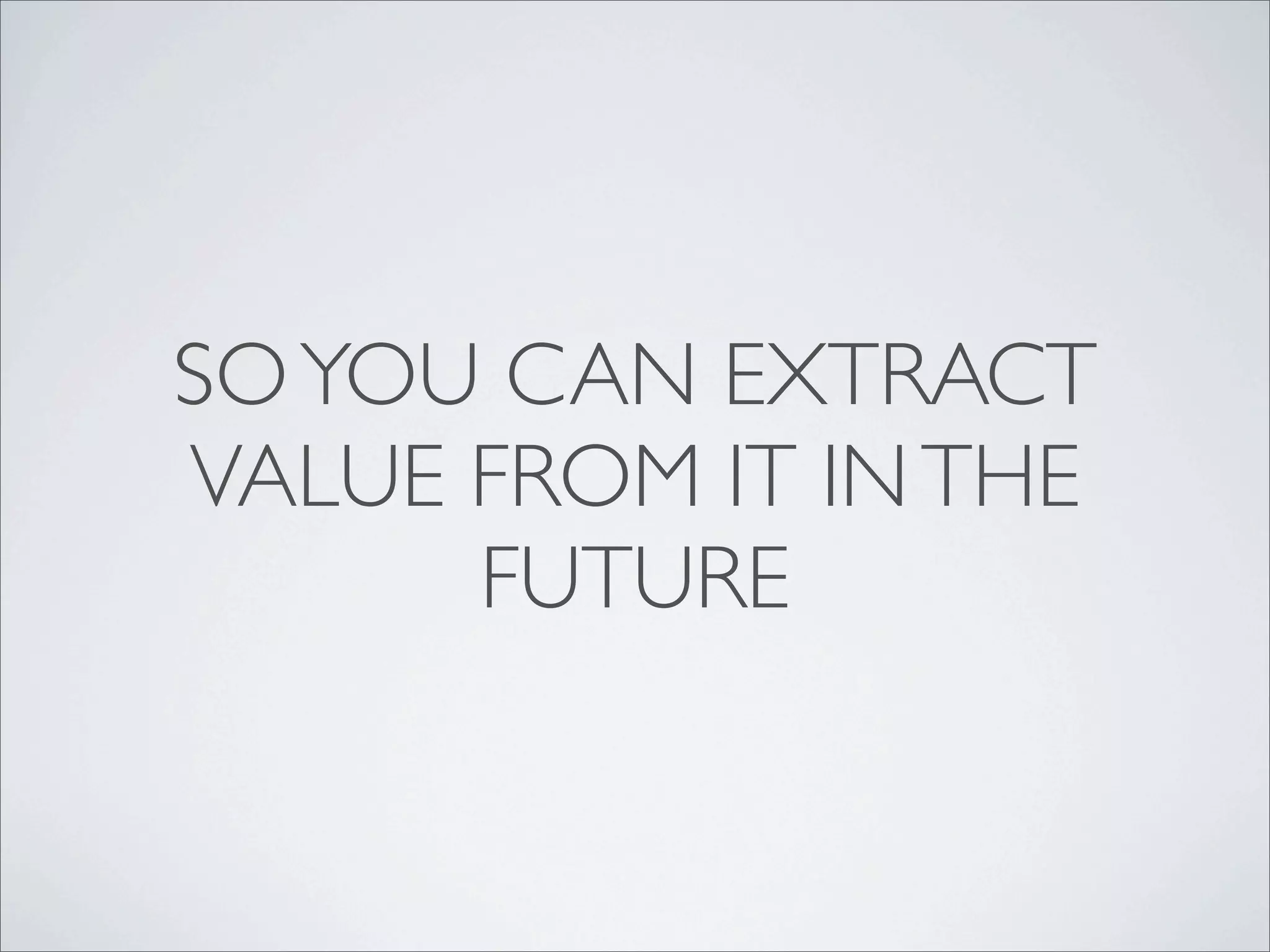 SO YOU CAN EXTRACT
VALUE FROM IT IN THE
      FUTURE
 