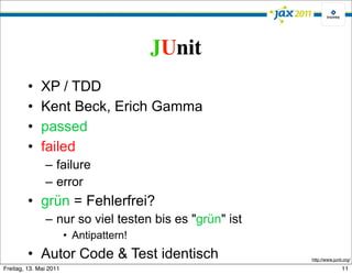 JUnit
         •    XP / TDD
         •    Kent Beck, Erich Gamma
         •    passed
         •    failed
               – failure
               – error
         • grün = Fehlerfrei?
               – nur so viel testen bis es "grün" ist
                        • Antipattern!
         • Autor Code & Test identisch                  http://www.junit.org/

Freitag, 13. Mai 2011                                                   11
 