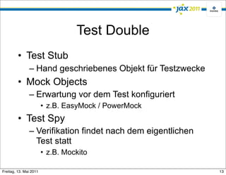 Test Double
         • Test Stub
               – Hand geschriebenes Objekt für Testzwecke
         • Mock Objects
               – Erwartung vor dem Test konfiguriert
                        • z.B. EasyMock / PowerMock
         • Test Spy
               – Verifikation findet nach dem eigentlichen
                 Test statt
                        • z.B. Mockito

Freitag, 13. Mai 2011                                        13
 
