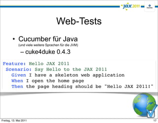 Web-Tests
         • Cucumber für Java
              (und viele weitere Sprachen für die JVM)

               – cuke4duke 0.4.3
 Feature: Hello JAX 2011
  Scenario: Say Hello to the JAX 2011
    Given I have a skeleton web application
    When I open the home page
    Then the page heading should be "Hello JAX 2011!"




Freitag, 13. Mai 2011                                    17
 