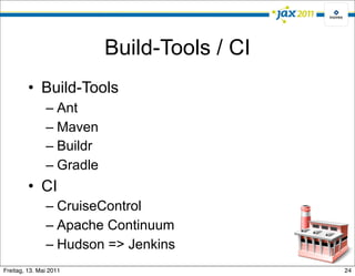 Build-Tools / CI
         • Build-Tools
               – Ant
               – Maven
               – Buildr
               – Gradle
         • CI
               – CruiseControl
               – Apache Continuum
               – Hudson => Jenkins
Freitag, 13. Mai 2011                        24
 