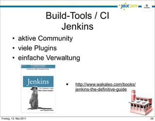 Build-Tools / CI
                            Jenkins
         • aktive Community
         • viele Plugins
         • einfache Verwaltung


                             •   http://www.wakaleo.com/books/
                                 jenkins-the-definitive-guide




Freitag, 13. Mai 2011                                            26
 