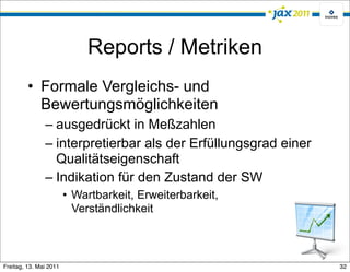 Reports / Metriken
         • Formale Vergleichs- und
           Bewertungsmöglichkeiten
               – ausgedrückt in Meßzahlen
               – interpretierbar als der Erfüllungsgrad einer
                 Qualitätseigenschaft
               – Indikation für den Zustand der SW
                        • Wartbarkeit, Erweiterbarkeit,
                          Verständlichkeit



Freitag, 13. Mai 2011                                           32
 