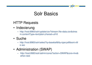 Solr Basics
HTTP Requests
• Indexierung
  – http://host:8983/solr/update/csv?stream.file=data.csv&strea
    m.contentType=text/plain;charset=utf-8

• Suche
  – http://host:8983/solr/select?q=baseball&fq=type:pdf&sort=titl
    e asc

• Administration (SWAP)
  – http://host:8983/solr/admin/cores?action=SWAP&core=live&
    other=test
 
