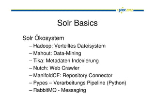 Solr Basics
Solr Ökosystem
  – Hadoop: Verteiltes Dateisystem
  – Mahout: Data-Mining
  – Tika: Metadaten Indexierung
  – Nutch: Web Crawler
  – ManifoldCF: Repository Connector
  – Pypes – Verarbeitungs Pipeline (Python)
  – RabbitMQ - Messaging System
 