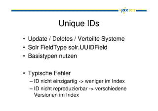 Unique IDs
• Update / Deletes / Verteilte Systeme
• Solr FieldType solr.UUIDField
• Basistypen nutzen

• Typische Fehler
  – ID nicht einzigartig -> weniger im Index
  – ID nicht reproduzierbar -> verschiedene
    Versionen im Index
 