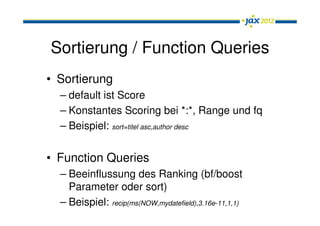 Sortierung / Function Queries
• Sortierung
  – default ist Score
  – Konstantes Scoring bei *:*, Range und fq
  – Beispiel: sort=titel asc,author desc


• Function Queries
  – Beeinflussung des Ranking (bf/boost
    Parameter oder sort)
  – Beispiel: recip(ms(NOW,mydatefield),3.16e-11,1,1)
 