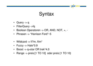 Syntax
•   Query -> q
•   FilterQuery ->fq
•   Boolean Operatoren -> OR, AND, NOT, +, -
•   Phrasen -> “Harrison Ford”~5

•   Wildcard -> fi?m, film*
•   Fuzzy -> Hale*0.9
•   Boost -> q=star OR trek^4.0
•   Range -> preis:[1 TO 10] oder preis:{1 TO 10}
 