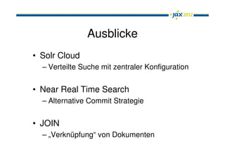 Ausblicke
• Solr Cloud
  – Verteilte Suche mit zentraler Konfiguration


• Near Real Time Search
  – Alternative Commit Strategie


• JOIN
  – „Verknüpfung“ von Dokumenten
 