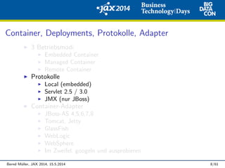 Container, Deployments, Protokolle, Adapter
3 Betriebsmodi
Embedded Container
Managed Container
Remote Container
Protokolle
Local (embedded)
Servlet 2.5 / 3.0
JMX (nur JBoss)
Container-Adapter
JBoss-AS 4,5,6,7,8
Tomcat, Jetty
GlassFish
WebLogic
WebSphere
Im Zweifel: googeln und ausprobieren
Bernd M¨uller, JAX 2014, 15.5.2014 8/61
 