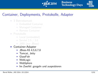 Container, Deployments, Protokolle, Adapter
3 Betriebsmodi
Embedded Container
Managed Container
Remote Container
Protokolle
Local (embedded)
Servlet 2.5 / 3.0
JMX (nur JBoss)
Container-Adapter
JBoss-AS 4,5,6,7,8
Tomcat, Jetty
GlassFish
WebLogic
WebSphere
Im Zweifel: googeln und ausprobieren
Bernd M¨uller, JAX 2014, 15.5.2014 8/61
 