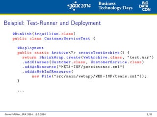 Beispiel: Test-Runner und Deployment
@RunWith(Arquillian.class)
public class CustomerServiceTest {
@Deployment
public static Archive <?> createTestArchive () {
return ShrinkWrap.create(WebArchive.class , "test.war")
.addClasses(Customer.class , CustomerService .class)
.addAsResource("META -INF/persistence.xml")
. addAsWebInfResource (
new File("src/main/webapp/WEB -INF/beans.xml"));
}
...
Bernd M¨uller, JAX 2014, 15.5.2014 9/61
 