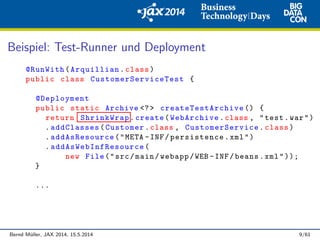 Beispiel: Test-Runner und Deployment
@RunWith(Arquillian.class)
public class CustomerServiceTest {
@Deployment
public static Archive <?> createTestArchive () {
return ShrinkWrap.create(WebArchive.class , "test.war")
.addClasses(Customer.class , CustomerService .class)
.addAsResource("META -INF/persistence.xml")
. addAsWebInfResource (
new File("src/main/webapp/WEB -INF/beans.xml"));
}
...
Bernd M¨uller, JAX 2014, 15.5.2014 9/61
 