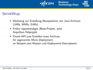 ShrinkWrap
Werkzeug zur Erstellung/Manipulation von Java-Archiven
(JARs, WARs, EARs)
Fr¨uher eigenst¨andiges JBoss-Projekt, jetzt
Arquillian-Teilprojekt
Fluent-API zum Erstellen eines Archives,
f¨ur sogenannte Micro Deployment,
im Beispiel zwei Klassen und Deployment-Descriptoren
Bernd M¨uller, JAX 2014, 15.5.2014 10/61
 