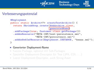 Verbesserungspotenzial
@Deployment
public static Archive <?> createTestArchive () {
return ShrinkWrap.create(WebArchive.class ,
generatedName)
.addPackage(true , Customer.class.getPackage ())
.addAsResource("META -INF/test -persistence.xml",
"META -INF/persistence.xml")
. addAsWebInfResource (EmptyAsset.INSTANCE , "beans.xml");
}
Generierter Deployment-Name
Ganzes Package, optional mit Sub-Packages
Spezieller Deployment-Descriptor f¨ur Test (JPA, CDI, . . . )
Leerer Deployment-Descriptor, auch String-Asset
Bernd M¨uller, JAX 2014, 15.5.2014 11/61
 