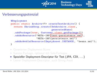 Verbesserungspotenzial
@Deployment
public static Archive <?> createTestArchive () {
return ShrinkWrap.create(WebArchive.class ,
generatedName)
.addPackage(true , Customer.class.getPackage ())
.addAsResource("META -INF/test -persistence.xml",
"META -INF/persistence.xml")
. addAsWebInfResource (EmptyAsset.INSTANCE , "beans.xml");
}
Generierter Deployment-Name
Ganzes Package, optional mit Sub-Packages
Spezieller Deployment-Descriptor f¨ur Test (JPA, CDI, . . . )
Leerer Deployment-Descriptor, auch String-Asset
Bernd M¨uller, JAX 2014, 15.5.2014 11/61
 