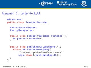 Beispiel: Zu testende EJB
@Stateless
public class CustomerService {
@PersistenceContext
EntityManager em;
public void persist(Customer customer) {
em.persist(customer );
}
public long getNumberOfCustomers () {
return em. createNamedQuery (
"Customer. getNumberOfCustomers ",
Long.class ). getSingleResult ();
}
}
Bernd M¨uller, JAX 2014, 15.5.2014 12/61
 