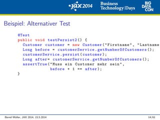 Beispiel: Alternativer Test
@Test
public void testPersist2 () {
Customer customer = new Customer("Firstname", "Lastname"
Long before = customerService . getNumberOfCustomers ();
customerService .persist(customer );
Long after= customerService . getNumberOfCustomers ();
assertTrue("Muss ein Customer mehr sein",
before + 1 == after );
}
Bernd M¨uller, JAX 2014, 15.5.2014 14/61
 