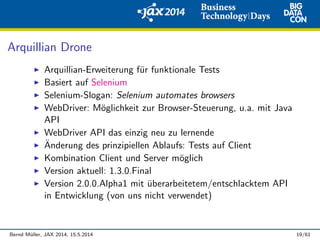 Arquillian Drone
Arquillian-Erweiterung f¨ur funktionale Tests
Basiert auf Selenium
Selenium-Slogan: Selenium automates browsers
WebDriver: M¨oglichkeit zur Browser-Steuerung, u.a. mit Java
API
WebDriver API das einzig neu zu lernende
¨Anderung des prinzipiellen Ablaufs: Tests auf Client
Kombination Client und Server m¨oglich
Version aktuell: 1.3.0.Final
Version 2.0.0.Alpha1 mit ¨uberarbeitetem/entschlacktem API
in Entwicklung (von uns nicht verwendet)
Bernd M¨uller, JAX 2014, 15.5.2014 19/61
 
