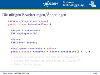 Die n¨otigen Erweiterungen/¨Anderungen
@RunWith(Arquillian.class)
public class DroneUsedTest {
@ArquillianResource
URL deploymentURL;
@Drone
WebDriver driver;
@Deployment(testable = false)
public static Archive <?> createTestArchive () { ...}
@ArquillianResource: das URL des Deployments
@Drone: das WebDriver oder DefaultSelenium API
Keine Tests im Server
Bernd M¨uller, JAX 2014, 15.5.2014 20/61
 