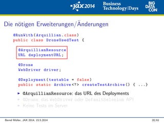 Die n¨otigen Erweiterungen/¨Anderungen
@RunWith(Arquillian.class)
public class DroneUsedTest {
@ArquillianResource
URL deploymentURL;
@Drone
WebDriver driver;
@Deployment(testable = false)
public static Archive <?> createTestArchive () { ...}
@ArquillianResource: das URL des Deployments
@Drone: das WebDriver oder DefaultSelenium API
Keine Tests im Server
Bernd M¨uller, JAX 2014, 15.5.2014 20/61
 