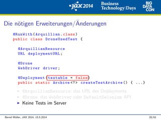 Die n¨otigen Erweiterungen/¨Anderungen
@RunWith(Arquillian.class)
public class DroneUsedTest {
@ArquillianResource
URL deploymentURL;
@Drone
WebDriver driver;
@Deployment(testable = false)
public static Archive <?> createTestArchive () { ...}
@ArquillianResource: das URL des Deployments
@Drone: das WebDriver oder DefaultSelenium API
Keine Tests im Server
Bernd M¨uller, JAX 2014, 15.5.2014 20/61
 