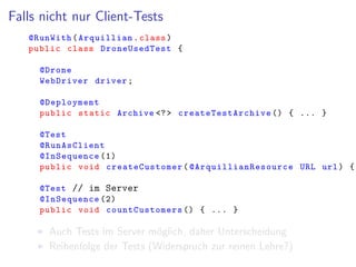 Falls nicht nur Client-Tests
@RunWith(Arquillian.class)
public class DroneUsedTest {
@Drone
WebDriver driver;
@Deployment
public static Archive <?> createTestArchive () { ... }
@Test
@RunAsClient
@InSequence (1)
public void createCustomer( @ArquillianResource URL url) {
@Test // im Server
@InSequence (2)
public void countCustomers () { ... }
Auch Tests im Server m¨oglich, daher Unterscheidung
Reihenfolge der Tests (Widerspruch zur reinen Lehre?)
 
