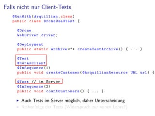 Falls nicht nur Client-Tests
@RunWith(Arquillian.class)
public class DroneUsedTest {
@Drone
WebDriver driver;
@Deployment
public static Archive <?> createTestArchive () { ... }
@Test
@RunAsClient
@InSequence (1)
public void createCustomer( @ArquillianResource URL url) {
@Test // im Server
@InSequence (2)
public void countCustomers () { ... }
Auch Tests im Server m¨oglich, daher Unterscheidung
Reihenfolge der Tests (Widerspruch zur reinen Lehre?)
 