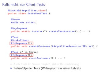 Falls nicht nur Client-Tests
@RunWith(Arquillian.class)
public class DroneUsedTest {
@Drone
WebDriver driver;
@Deployment
public static Archive <?> createTestArchive () { ... }
@Test
@RunAsClient
@InSequence (1)
public void createCustomer( @ArquillianResource URL url) {
@Test // im Server
@InSequence (2)
public void countCustomers () { ... }
Auch Tests im Server m¨oglich, daher Unterscheidung
Reihenfolge der Tests (Widerspruch zur reinen Lehre?)
 