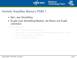 Versteht Arquillian Maven’s POM ?
Nein, aber ShrinkWrap
Es gibt einen ShrinkWrap-Resolver, der Maven und Gradle
unterst¨utzt
Jetzt Beispiel:
JSF-Seite zur Kundenneuanlage
Navigation zu Kundenanlage-Erfolgreich-Seite, falls kein Fehler
Test, ob Navigation funktioniert
Test, ob Daten im Server
Bernd M¨uller, JAX 2014, 15.5.2014 22/61
 