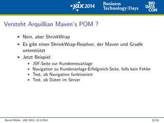 Versteht Arquillian Maven’s POM ?
Nein, aber ShrinkWrap
Es gibt einen ShrinkWrap-Resolver, der Maven und Gradle
unterst¨utzt
Jetzt Beispiel:
JSF-Seite zur Kundenneuanlage
Navigation zu Kundenanlage-Erfolgreich-Seite, falls kein Fehler
Test, ob Navigation funktioniert
Test, ob Daten im Server
Bernd M¨uller, JAX 2014, 15.5.2014 22/61
 