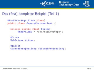 Das (fast) komplette Beispiel (Teil 1)
@RunWith(Arquillian.class)
public class CreateCustomerTest {
private static final String
WEBAPP_SRC = "src/main/webapp";
@Drone
WebDriver driver;
@Inject
CustomerRepository customerRepository ;
Bernd M¨uller, JAX 2014, 15.5.2014 23/61
 