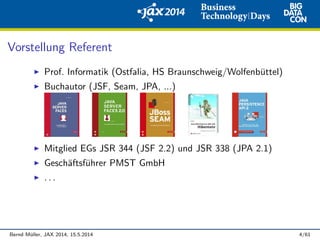 Vorstellung Referent
Prof. Informatik (Ostfalia, HS Braunschweig/Wolfenb¨uttel)
Buchautor (JSF, Seam, JPA, ...)
Mitglied EGs JSR 344 (JSF 2.2) und JSR 338 (JPA 2.1)
Gesch¨aftsf¨uhrer PMST GmbH
. . .
Bernd M¨uller, JAX 2014, 15.5.2014 4/61
 