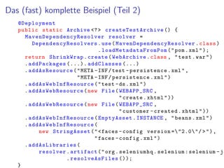 Das (fast) komplette Beispiel (Teil 2)
@Deployment
public static Archive <?> createTestArchive () {
MavenDependencyResolver resolver =
DependencyResolvers .use( MavenDependencyResolver .class)
. loadMetadataFromPom ("pom.xml");
return ShrinkWrap.create(WebArchive.class , "test.war")
.addPackages (...). addClasses (...)
.addAsResource("META -INF/test -persistence.xml",
"META -INF/persistence.xml")
. addAsWebInfResource ("test -ds.xml")
. addAsWebResource (new File(WEBAPP_SRC ,
"create.xhtml"))
. addAsWebResource (new File(WEBAPP_SRC ,
"customer -created.xhtml"))
. addAsWebInfResource (EmptyAsset.INSTANCE , "beans.xml")
. addAsWebInfResource (
new StringAsset("<faces -config version ="2.0"/ >"),
"faces -config.xml")
.addAsLibraries (
resolver.artifact("org.seleniumhq.selenium:selenium -ja
. resolveAsFiles ());
}
 