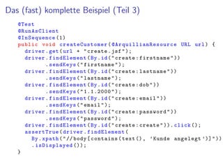 Das (fast) komplette Beispiel (Teil 3)
@Test
@RunAsClient
@InSequence (1)
public void createCustomer( @ArquillianResource URL url) {
driver.get(url + "create.jsf");
driver.findElement(By.id("create:firstname"))
.sendKeys("firstname");
driver.findElement(By.id("create:lastname"))
.sendKeys("lastname");
driver.findElement(By.id("create:dob"))
.sendKeys("1.1.2000");
driver.findElement(By.id("create:email"))
.sendKeys("email");
driver.findElement(By.id("create:password"))
.sendKeys("password");
driver.findElement(By.id("create:create")). click ();
assertTrue(driver.findElement(
By.xpath("// body[contains(text(), ’Kunde angelegt ’)]"))
.isDisplayed ());
}
 