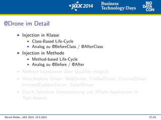 @Drone im Detail
Injection in Klasse
Class-Based Life-Cycle
Analog zu @BeforeClass / @AfterClass
Injection in Methode
Method-based Life-Cycle
Analog zu @Before / @After
Mehrere Injektionen ¨uber Qualiﬁer m¨oglich
Verschiedene Driver: WebDriver, FirefoxDriver, ChromeDriver,
InternetExplorerDriver, SafariDriver
Durch Selenium Unterst¨utzung von XPath-Ausdr¨ucken in
Test-Asserts
Bernd M¨uller, JAX 2014, 15.5.2014 27/61
 