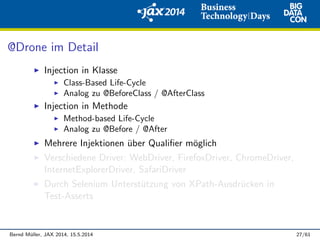 @Drone im Detail
Injection in Klasse
Class-Based Life-Cycle
Analog zu @BeforeClass / @AfterClass
Injection in Methode
Method-based Life-Cycle
Analog zu @Before / @After
Mehrere Injektionen ¨uber Qualiﬁer m¨oglich
Verschiedene Driver: WebDriver, FirefoxDriver, ChromeDriver,
InternetExplorerDriver, SafariDriver
Durch Selenium Unterst¨utzung von XPath-Ausdr¨ucken in
Test-Asserts
Bernd M¨uller, JAX 2014, 15.5.2014 27/61
 