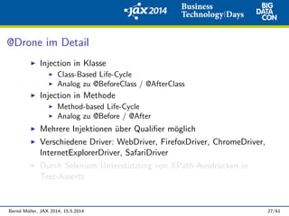 @Drone im Detail
Injection in Klasse
Class-Based Life-Cycle
Analog zu @BeforeClass / @AfterClass
Injection in Methode
Method-based Life-Cycle
Analog zu @Before / @After
Mehrere Injektionen ¨uber Qualiﬁer m¨oglich
Verschiedene Driver: WebDriver, FirefoxDriver, ChromeDriver,
InternetExplorerDriver, SafariDriver
Durch Selenium Unterst¨utzung von XPath-Ausdr¨ucken in
Test-Asserts
Bernd M¨uller, JAX 2014, 15.5.2014 27/61
 