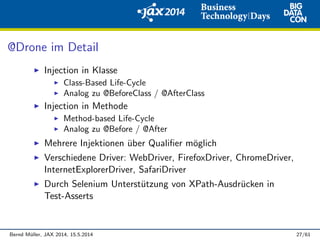 @Drone im Detail
Injection in Klasse
Class-Based Life-Cycle
Analog zu @BeforeClass / @AfterClass
Injection in Methode
Method-based Life-Cycle
Analog zu @Before / @After
Mehrere Injektionen ¨uber Qualiﬁer m¨oglich
Verschiedene Driver: WebDriver, FirefoxDriver, ChromeDriver,
InternetExplorerDriver, SafariDriver
Durch Selenium Unterst¨utzung von XPath-Ausdr¨ucken in
Test-Asserts
Bernd M¨uller, JAX 2014, 15.5.2014 27/61
 