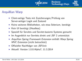 Arquillian Warp
Client-seitige Tests mit Zusicherungen/Pr¨ufung von
Server-seitiger Logik und Zustand
Keine weiteren Bibliotheken, wie etwa Selenium, ben¨otigt
Kein UI ben¨otigt (Headless)
Speziell f¨ur Servlets und Servlet-basierte Systeme gemacht
Im Augenblick nur Servlets direkt und JSF 2 unterst¨utzt
Arquillian Spring Framework Extension enth¨alt Warp Spring
MVC Extension (nicht betrachtet)
Oﬃzieller Nachfolger von JSFUnit
Aktuell: Version 1.0.0.Alpha7, 11.3.2014
Bernd M¨uller, JAX 2014, 15.5.2014 29/61
 