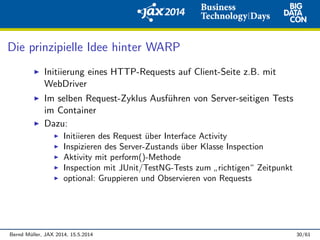 Die prinzipielle Idee hinter WARP
Initiierung eines HTTP-Requests auf Client-Seite z.B. mit
WebDriver
Im selben Request-Zyklus Ausf¨uhren von Server-seitigen Tests
im Container
Dazu:
Initiieren des Request ¨uber Interface Activity
Inspizieren des Server-Zustands ¨uber Klasse Inspection
Aktivity mit perform()-Methode
Inspection mit JUnit/TestNG-Tests zum
”
richtigen“ Zeitpunkt
optional: Gruppieren und Observieren von Requests
Bernd M¨uller, JAX 2014, 15.5.2014 30/61
 