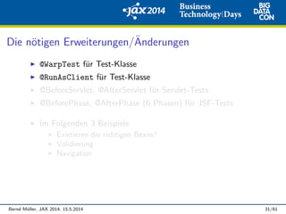Die n¨otigen Erweiterungen/¨Anderungen
@WarpTest f¨ur Test-Klasse
@RunAsClient f¨ur Test-Klasse
@BeforeServlet, @AfterServlet f¨ur Servlet-Tests
@BeforePhase, @AfterPhase (6 Phasen) f¨ur JSF-Tests
Im Folgenden 3 Beispiele
Existieren die richtigen Beans?
Validierung
Navigation
Bernd M¨uller, JAX 2014, 15.5.2014 31/61
 