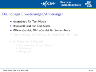 Die n¨otigen Erweiterungen/¨Anderungen
@WarpTest f¨ur Test-Klasse
@RunAsClient f¨ur Test-Klasse
@BeforeServlet, @AfterServlet f¨ur Servlet-Tests
@BeforePhase, @AfterPhase (6 Phasen) f¨ur JSF-Tests
Im Folgenden 3 Beispiele
Existieren die richtigen Beans?
Validierung
Navigation
Bernd M¨uller, JAX 2014, 15.5.2014 31/61
 