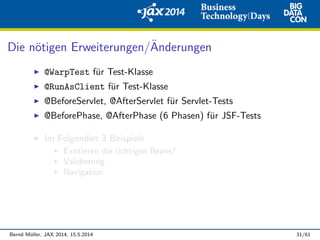 Die n¨otigen Erweiterungen/¨Anderungen
@WarpTest f¨ur Test-Klasse
@RunAsClient f¨ur Test-Klasse
@BeforeServlet, @AfterServlet f¨ur Servlet-Tests
@BeforePhase, @AfterPhase (6 Phasen) f¨ur JSF-Tests
Im Folgenden 3 Beispiele
Existieren die richtigen Beans?
Validierung
Navigation
Bernd M¨uller, JAX 2014, 15.5.2014 31/61
 