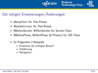 Die n¨otigen Erweiterungen/¨Anderungen
@WarpTest f¨ur Test-Klasse
@RunAsClient f¨ur Test-Klasse
@BeforeServlet, @AfterServlet f¨ur Servlet-Tests
@BeforePhase, @AfterPhase (6 Phasen) f¨ur JSF-Tests
Im Folgenden 3 Beispiele
Existieren die richtigen Beans?
Validierung
Navigation
Bernd M¨uller, JAX 2014, 15.5.2014 31/61
 