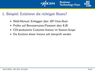 1. Beispiel: Existieren die richtigen Beans?
Weld-Manual: Einloggen ¨uber JSF-View-Bean
Pr¨ufen auf Benutzername/Passwort ¨uber EJB
CDI-produzierte Customer-Instanz im Session-Scope
Die Existenz dieser Instanz soll ¨uberpr¨uft werden
Bernd M¨uller, JAX 2014, 15.5.2014 32/61
 